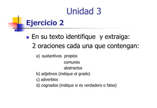 Unidad 3
Ejercicio 2
En su texto identifique y extraiga:
2 oraciones cada una que contengan:
a) sustantivos propios
comunes
abstractos
b) adjetivos (indique el grado)
c) adverbios
)
d) cognados (indique si es verdadero o falso)

 