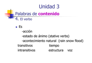 Unidad 3
Palabras de contenido
4. El verbo
Es
-acción
-estado de ánimo (stative verbs)
-acontecimiento natural (rain snow flood)
p
transitivos
tiempo
intransitivos
estructura voz

 