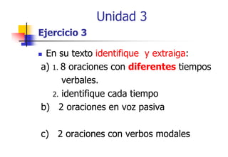 Unidad 3
Ejercicio 3
En su texto identifique y extraiga:
a) 1. 8 oraciones con diferentes tiempos
verbales.
verbales
2. identifique cada tiempo
q
p
b) 2 oraciones en voz pasiva
c) 2 oraciones con verbos modales
)

 
