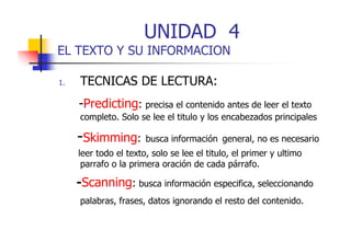 UNIDAD 4

EL TEXTO Y SU INFORMACION
1.

TECNICAS DE LECTURA:
-Predicting: precisa el contenido antes de leer el texto
p
p
p
completo. Solo se lee el titulo y los encabezados principales

-Skimming: busca información general, no es necesario
leer
lee todo el te to solo se lee el tit lo el p ime y ultimo
texto,
titulo, primer
ltimo
parrafo o la primera oración de cada párrafo.

-Scanning: b sca info mación especifica seleccionando
Scanning busca información especifica,
palabras, frases, datos ignorando el resto del contenido.

 