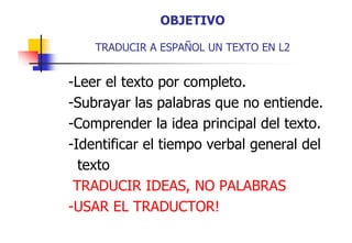 OBJETIVO
TRADUCIR A ESPAÑOL UN TEXTO EN L2

-Leer el texto por completo.
-Subrayar las palabras que no entiende.
-Comprender la idea principal del texto.
Comprender
texto
-Identificar el tiempo verbal general del
p
g
texto
TRADUCIR IDEAS, NO PALABRAS
IDEAS
-USAR EL TRADUCTOR!

 