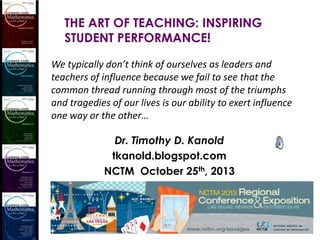 THE ART OF TEACHING: INSPIRING
STUDENT PERFORMANCE!
We typically don’t think of ourselves as leaders and
teachers of influence because we fail to see that the
common thread running through most of the triumphs
and tragedies of our lives is our ability to exert influence
one way or the other…

Dr. Timothy D. Kanold
tkanold.blogspot.com
NCTM October 25th, 2013

 