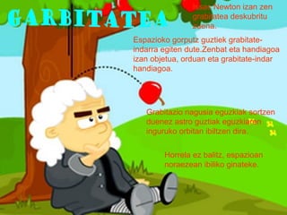 Issac Newton izan zen
grabitatea deskubritu
zuena.
Espazioko gorputz guztiek grabitateindarra egiten dute.Zenbat eta handiagoa
izan objetua, orduan eta grabitate-indar
handiagoa.

Grabitazio nagusia eguzkiak sortzen
duenez astro guztiak eguzkiaren
inguruko orbitan ibiltzen dira.
Horrela ez balitz, espazioan
noraezean ibiliko ginateke.

 