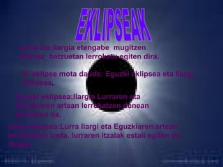 Lurra eta ilargia etengabe mugitzen
direnez batzuetan lerrokatu egiten dira.
Bi eklipse mota daude: Eguzki eklipsea eta Ilargi
eklipsea.
Eguzki eklipsea:Ilargia Lurraren eta
Eguzkiaren artean lerrokatzen denean
gertatzen da.
Ilargi eklipsea:Lurra Ilargi eta Eguzkiaren artean
lerrokatzen bada, lurraren itzalak estali egiten du
ilargia.

 
