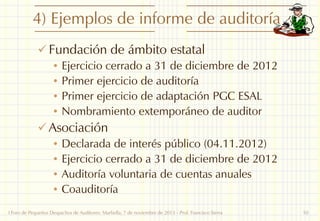 4) Ejemplos de informe de auditoría
 Fundación de ámbito estatal
• Ejercicio cerrado a 31 de diciembre de 2012
• Primer ejercicio de auditoría
• Primer ejercicio de adaptación PGC ESAL
• Nombramiento extemporáneo de auditor
 Asociación
• Declarada de interés público (04.11.2012)
• Ejercicio cerrado a 31 de diciembre de 2012
• Auditoría voluntaria de cuentas anuales
• Coauditoría
I Foro de Pequeños Despachos de Auditores: Marbella, 7 de noviembre de 2013 - Prof. Francisco Sierra

10

 