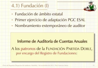 4.1) Fundación (I)
• Fundación de ámbito estatal

• Primer ejercicio de adaptación PGC ESAL
• Nombramiento extemporáneo de auditor

Informe de Auditoría de Cuentas Anuales
A los patronos de la FUNDACIÓN PARTIDA DOBLE,
por encargo del Registro de Fundaciones:

I Foro de Pequeños Despachos de Auditores: Marbella, 7 de noviembre de 2013 - Prof. Francisco Sierra

11

 