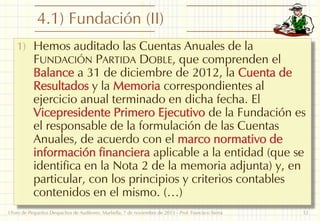 4.1) Fundación (II)
1) Hemos auditado las Cuentas Anuales de la

FUNDACIÓN PARTIDA DOBLE, que comprenden el
Balance a 31 de diciembre de 2012, la Cuenta de
Resultados y la Memoria correspondientes al
ejercicio anual terminado en dicha fecha. El
Vicepresidente Primero Ejecutivo de la Fundación es
el responsable de la formulación de las Cuentas
Anuales, de acuerdo con el marco normativo de
información financiera aplicable a la entidad (que se
identifica en la Nota 2 de la memoria adjunta) y, en
particular, con los principios y criterios contables
contenidos en el mismo. (…)

I Foro de Pequeños Despachos de Auditores: Marbella, 7 de noviembre de 2013 - Prof. Francisco Sierra

12

 