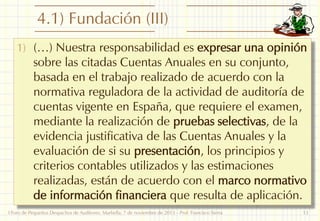4.1) Fundación (III)
1) (…) Nuestra responsabilidad es expresar una opinión

sobre las citadas Cuentas Anuales en su conjunto,
basada en el trabajo realizado de acuerdo con la
normativa reguladora de la actividad de auditoría de
cuentas vigente en España, que requiere el examen,
mediante la realización de pruebas selectivas, de la
evidencia justificativa de las Cuentas Anuales y la
evaluación de si su presentación, los principios y
criterios contables utilizados y las estimaciones
realizadas, están de acuerdo con el marco normativo
de información financiera que resulta de aplicación.

I Foro de Pequeños Despachos de Auditores: Marbella, 7 de noviembre de 2013 - Prof. Francisco Sierra

13

 