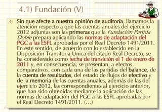 4.1) Fundación (V)
3) Sin que afecte a nuestra opinión de auditoría, llamamos la

atención respecto a que las cuentas anuales del ejercicio
2012 adjuntas son las primeras que la Fundación Partida
Doble prepara aplicando las normas de adaptación del
PGC a las ESFL aprobadas por el Real Decreto 1491/2011.
En este sentido, de acuerdo con lo establecido en la
Disposición Transitoria Única del citado Real Decreto, se
ha considerado como fecha de transición el 1 de enero de
2011 y, en consecuencia, se presentan, a efectos
comparativos, con cada una de las partidas del balance, de
la cuenta de resultados, del estado de flujos de efectivo y
de la memoria de las cuentas anuales, además de las del
ejercicio 2012, las correspondientes al ejercicio anterior,
que han sido obtenidas mediante la aplicación de las
normas de adaptación del PGC a las ESFL aprobadas por
el Real Decreto 1491/2011. (…)

I Foro de Pequeños Despachos de Auditores: Marbella, 7 de noviembre de 2013 - Prof. Francisco Sierra

15

 