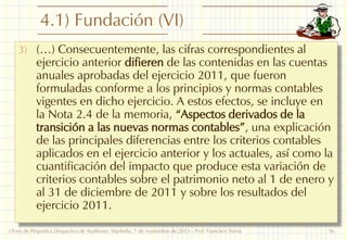 4.1) Fundación (VI)
3) (…) Consecuentemente, las cifras correspondientes al

ejercicio anterior difieren de las contenidas en las cuentas
anuales aprobadas del ejercicio 2011, que fueron
formuladas conforme a los principios y normas contables
vigentes en dicho ejercicio. A estos efectos, se incluye en
la Nota 2.4 de la memoria, “Aspectos derivados de la
transición a las nuevas normas contables”, una explicación
de las principales diferencias entre los criterios contables
aplicados en el ejercicio anterior y los actuales, así como la
cuantificación del impacto que produce esta variación de
criterios contables sobre el patrimonio neto al 1 de enero y
al 31 de diciembre de 2011 y sobre los resultados del
ejercicio 2011.

I Foro de Pequeños Despachos de Auditores: Marbella, 7 de noviembre de 2013 - Prof. Francisco Sierra

16

 