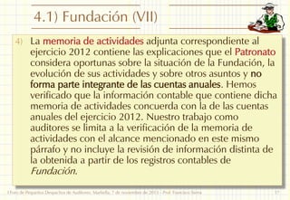 4.1) Fundación (VII)
4) La memoria de actividades adjunta correspondiente al

ejercicio 2012 contiene las explicaciones que el Patronato
considera oportunas sobre la situación de la Fundación, la
evolución de sus actividades y sobre otros asuntos y no
forma parte integrante de las cuentas anuales. Hemos
verificado que la información contable que contiene dicha
memoria de actividades concuerda con la de las cuentas
anuales del ejercicio 2012. Nuestro trabajo como
auditores se limita a la verificación de la memoria de
actividades con el alcance mencionado en este mismo
párrafo y no incluye la revisión de información distinta de
la obtenida a partir de los registros contables de
Fundación.

I Foro de Pequeños Despachos de Auditores: Marbella, 7 de noviembre de 2013 - Prof. Francisco Sierra

17

 