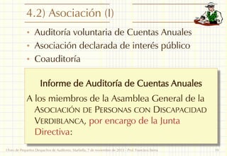 4.2) Asociación (I)
• Auditoría voluntaria de Cuentas Anuales

• Asociación declarada de interés público
• Coauditoría

Informe de Auditoría de Cuentas Anuales
A los miembros de la Asamblea General de la
ASOCIACIÓN DE PERSONAS CON DISCAPACIDAD
VERDIBLANCA, por encargo de la Junta
Directiva:
I Foro de Pequeños Despachos de Auditores: Marbella, 7 de noviembre de 2013 - Prof. Francisco Sierra

19

 