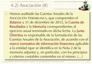 4.2) Asociación (II)
1) Hemos auditado las Cuentas Anuales de la

ASOCIACIÓN VERDIBLANCA, que comprenden el
Balance a 31 de diciembre de 2012, la Cuenta de
Resultados y la Memoria correspondientes al
ejercicio anual terminado en dicha fecha. La Junta
Directiva es responsable de la formulación de las
Cuentas Anuales de la Asociación, de acuerdo con el
marco normativo de información financiera aplicable
a la entidad (que se identifica en la Nota 2 de la
memoria adjunta) y, en particular, con los principios
y criterios contables contenidos en el mismo. (…)

I Foro de Pequeños Despachos de Auditores: Marbella, 7 de noviembre de 2013 - Prof. Francisco Sierra

20

 