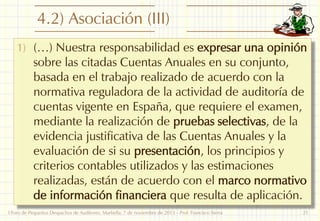 4.2) Asociación (III)
1) (…) Nuestra responsabilidad es expresar una opinión

sobre las citadas Cuentas Anuales en su conjunto,
basada en el trabajo realizado de acuerdo con la
normativa reguladora de la actividad de auditoría de
cuentas vigente en España, que requiere el examen,
mediante la realización de pruebas selectivas, de la
evidencia justificativa de las Cuentas Anuales y la
evaluación de si su presentación, los principios y
criterios contables utilizados y las estimaciones
realizadas, están de acuerdo con el marco normativo
de información financiera que resulta de aplicación.

I Foro de Pequeños Despachos de Auditores: Marbella, 7 de noviembre de 2013 - Prof. Francisco Sierra

21

 