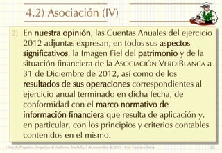 4.2) Asociación (IV)
2) En nuestra opinión, las Cuentas Anuales del ejercicio

2012 adjuntas expresan, en todos sus aspectos
significativos, la Imagen Fiel del patrimonio y de la
situación financiera de la ASOCIACIÓN VERDIBLANCA a
31 de Diciembre de 2012, así como de los
resultados de sus operaciones correspondientes al
ejercicio anual terminado en dicha fecha, de
conformidad con el marco normativo de
información financiera que resulta de aplicación y,
en particular, con los principios y criterios contables
contenidos en el mismo.

I Foro de Pequeños Despachos de Auditores: Marbella, 7 de noviembre de 2013 - Prof. Francisco Sierra

22

 
