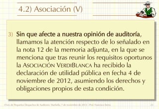 4.2) Asociación (V)
3) Sin que afecte a nuestra opinión de auditoría,

llamamos la atención respecto de lo señalado en
la nota 12 de la memoria adjunta, en la que se
menciona que tras reunir los requisitos oportunos
la ASOCIACIÓN VERDIBLANCA ha recibido la
declaración de utilidad pública en fecha 4 de
noviembre de 2012, asumiendo los derechos y
obligaciones propios de esta condición.

I Foro de Pequeños Despachos de Auditores: Marbella, 7 de noviembre de 2013 - Prof. Francisco Sierra

23

 
