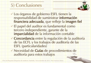 5) Conclusiones
 Los órganos de gobierno ESFL tienen la

responsabilidad de suministrar información
financiera adecuada, que refleje la imagen fiel
 El papel del auditor es fundamental como
tercero independiente, garante de la
imparcialidad de la información contable
 Concordancia entre la regulación de la auditoría
de las ECFL y los trabajos de auditoría de las
ESFL (particularidades)
 Necesidad de Guías de procedimientos de
auditoría para estos trabajos
I Foro de Pequeños Despachos de Auditores: Marbella, 7 de noviembre de 2013 - Prof. Francisco Sierra

25

 