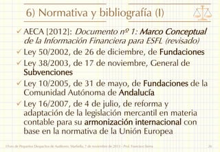 6) Normativa y bibliografía (I)
 AECA [2012]: Documento nº 1: Marco Conceptual

de la Información Financiera para ESFL (revisado)

 Ley 50/2002, de 26 de diciembre, de Fundaciones
 Ley 38/2003, de 17 de noviembre, General de

Subvenciones
 Ley 10/2005, de 31 de mayo, de Fundaciones de la
Comunidad Autónoma de Andalucía
 Ley 16/2007, de 4 de julio, de reforma y
adaptación de la legislación mercantil en materia
contable para su armonización internacional con
base en la normativa de la Unión Europea
I Foro de Pequeños Despachos de Auditores: Marbella, 7 de noviembre de 2013 - Prof. Francisco Sierra

26

 