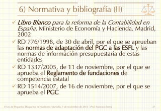 6) Normativa y bibliografía (II)
 Libro Blanco para la reforma de la Contabilidad en

España. Ministerio de Economía y Hacienda. Madrid,

2002
 RD 776/1998, de 30 de abril, por el que se aprueban
las normas de adaptación del PGC a las ESFL y las
normas de información presupuestaria de estas
entidades
 RD 1337/2005, de 11 de noviembre, por el que se
aprueba el Reglamento de fundaciones de
competencia estatal
 RD 1514/2007, de 16 de noviembre, por el que se
aprueba el PGC
I Foro de Pequeños Despachos de Auditores: Marbella, 7 de noviembre de 2013 - Prof. Francisco Sierra

27

 