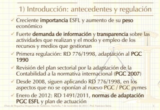 1) Introducción: antecedentes y regulación
 Creciente importancia ESFL y aumento de su peso

económico
 Fuerte demanda de información y transparencia sobre las
actividades que realizan y el modo y empleo de los
recursos y medios que gestionan
 Primera regulación: RD 776/1998, adaptación al PGC
1990
 Revisión del plan sectorial por la adaptación de la
Contabilidad a la normativa internacional (PGC 2007)
 Desde 2008, siguen aplicando RD 776/1998, en los
aspectos que no se oponían al nuevo PGC / PGC pymes
 Enero de 2012: RD 1491/2011, normas de adaptación
PGC ESFL y plan de actuación

I Foro de Pequeños Despachos de Auditores: Marbella, 7 de noviembre de 2013 - Prof. Francisco Sierra

3

 
