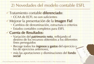 2) Novedades del modelo contable ESFL
 Tratamiento contable diferenciado:
• CCAA de ECFL no son suficientes
 Mejorar la presentación de la Imagen Fiel
• Cambios de denominación, estructura o criterios
• Estados contables completos para ESFL
 Cuenta de Resultados:
• Variación del patrimonio neto, reflejando el
destino de los recursos obtenidos a los diferentes
fines perseguidos
• Recoge todos los ingresos y gastos del ejercicio y
los de ejercicios anteriores,
• más las aportaciones y disminuciones del fondo
social
I Foro de Pequeños Despachos de Auditores: Marbella, 7 de noviembre de 2013 - Prof. Francisco Sierra

4

 