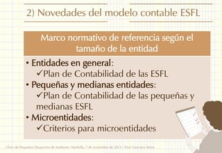 2) Novedades del modelo contable ESFL
Marco normativo de referencia según el
tamaño de la entidad
• Entidades en general:
Plan de Contabilidad de las ESFL
• Pequeñas y medianas entidades:
Plan de Contabilidad de las pequeñas y
medianas ESFL
• Microentidades:
Criterios para microentidades
I Foro de Pequeños Despachos de Auditores: Marbella, 7 de noviembre de 2013 - Prof. Francisco Sierra

5

 