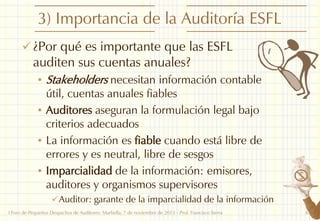 3) Importancia de la Auditoría ESFL
 ¿Por qué es importante que las ESFL

auditen sus cuentas anuales?

• Stakeholders necesitan información contable

útil, cuentas anuales fiables
• Auditores aseguran la formulación legal bajo
criterios adecuados
• La información es fiable cuando está libre de
errores y es neutral, libre de sesgos
• Imparcialidad de la información: emisores,
auditores y organismos supervisores
 Auditor: garante de la imparcialidad de la información
I Foro de Pequeños Despachos de Auditores: Marbella, 7 de noviembre de 2013 - Prof. Francisco Sierra

6

 