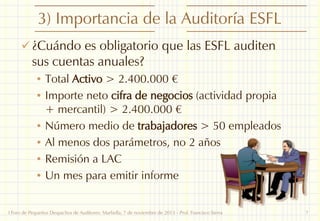 3) Importancia de la Auditoría ESFL
 ¿Cuándo es obligatorio que las ESFL auditen

sus cuentas anuales?

• Total Activo > 2.400.000 €
• Importe neto cifra de negocios (actividad propia

+ mercantil) > 2.400.000 €
• Número medio de trabajadores > 50 empleados
• Al menos dos parámetros, no 2 años
• Remisión a LAC
• Un mes para emitir informe
I Foro de Pequeños Despachos de Auditores: Marbella, 7 de noviembre de 2013 - Prof. Francisco Sierra

7

 
