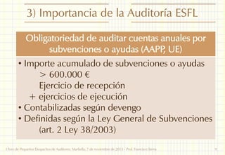 3) Importancia de la Auditoría ESFL
Obligatoriedad de auditar cuentas anuales por
subvenciones o ayudas (AAPP UE)
,
• Importe acumulado de subvenciones o ayudas
> 600.000 €
Ejercicio de recepción
+ ejercicios de ejecución
• Contabilizadas según devengo
• Definidas según la Ley General de Subvenciones
(art. 2 Ley 38/2003)
I Foro de Pequeños Despachos de Auditores: Marbella, 7 de noviembre de 2013 - Prof. Francisco Sierra

9

 