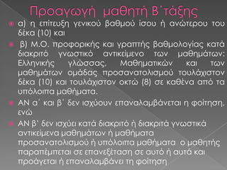 α) η επίτευξη γενικού βαθμού ίσου ή ανώτερου του
δέκα (10) και
 β) Μ.Ο. προφορικής και γραπτής βαθμολογίας κατά
διακριτό γνωστικό αντικείμενο των μαθημάτων:
Ελληνικής
γλώσσας,
Μαθηματικών
και
των
μαθημάτων ομάδας προσανατολισμού τουλάχιστον
δέκα (10) και τουλάχιστον οκτώ (8) σε καθένα από τα
υπόλοιπα μαθήματα.
 ΑΝ α΄ και β΄ δεν ισχύουν επαναλαμβάνεται η φοίτηση,
ενώ
 ΑΝ β’ δεν ισχύει κατά διακριτό ή διακριτά γνωστικά
αντικείμενα μαθημάτων ή μαθήματα
προσανατολισμού ή υπόλοιπα μαθήματα o μαθητής
παραπέμπεται σε επανεξέταση σε αυτό ή αυτά και
προάγεται ή επαναλαμβάνει τη φοίτηση


 