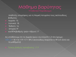 





Μαθητής υποψήφιος για τη Νομική πετυχαίνει τους ακόλουθους
βαθμούς:
Αρχαία: 15,
Λατινικά: 18,
Έκθεση: 16,
Ιστορία:19
και ΒΠΑ(βαθμός τριών τάξεων) 17

Ας υποθέσουμε ότι τα Αρχαία έχουν συντελεστή 1,3 τότε έχουμε:
15Χ1,3 + 18 +16 +19 +17 = 89,5 ακολούθως διαιρείται το 89,5/5 (όσα και
τα μαθήματα)


Τελικός βαθμός πρόσβασης: 17,9

 