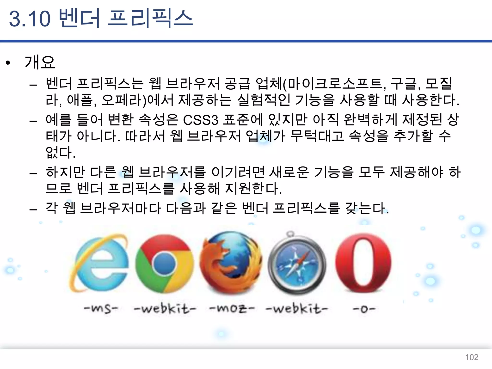 3.10 벤더 프리픽스
• 개요
– 벤더 프리픽스는 웹 브라우저 공급 업체(마이크로소프트, 구글, 모질
라, 애플, 오페라)에서 제공하는 실험적인 기능을 사용할 때 사용한다.
– 예를 들어 변환 속성은 CSS3 표준에 있지만 아직 완벽하게 제정된 상
태가 아니다. 따라서 웹 브라우저 업체가 무턱대고 속성을 추가할 수
없다.
– 하지만 다른 웹 브라우저를 이기려면 새로운 기능을 모두 제공해야 하
므로 벤더 프리픽스를 사용해 지원한다.
– 각 웹 브라우저마다 다음과 같은 벤더 프리픽스를 갖는다.

102

 