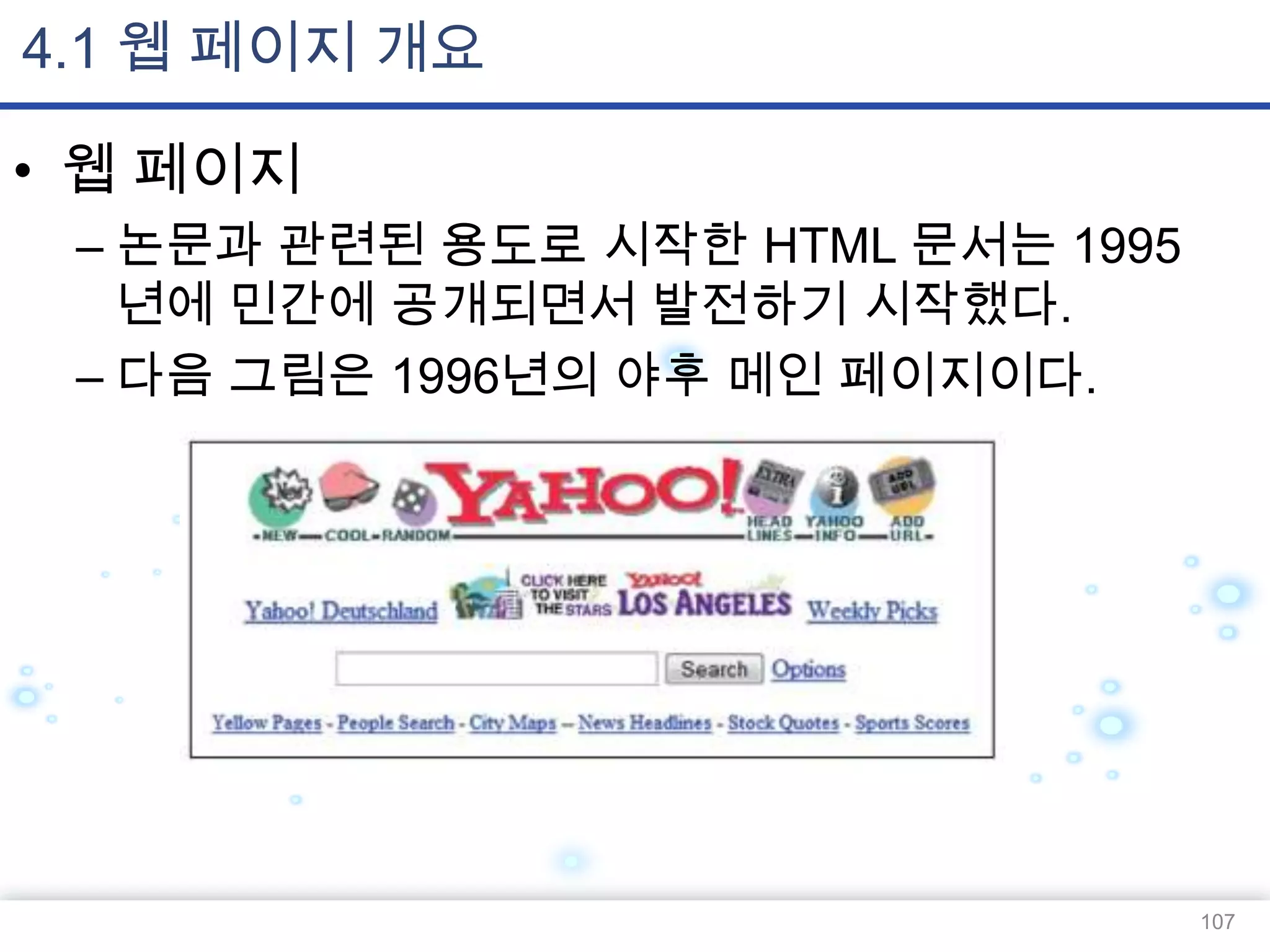 4.1 웹 페이지 개요
• 웹 페이지
– 논문과 관련된 용도로 시작한 HTML 문서는 1995
년에 민간에 공개되면서 발전하기 시작했다.
– 다음 그림은 1996년의 야후 메인 페이지이다.

107

 