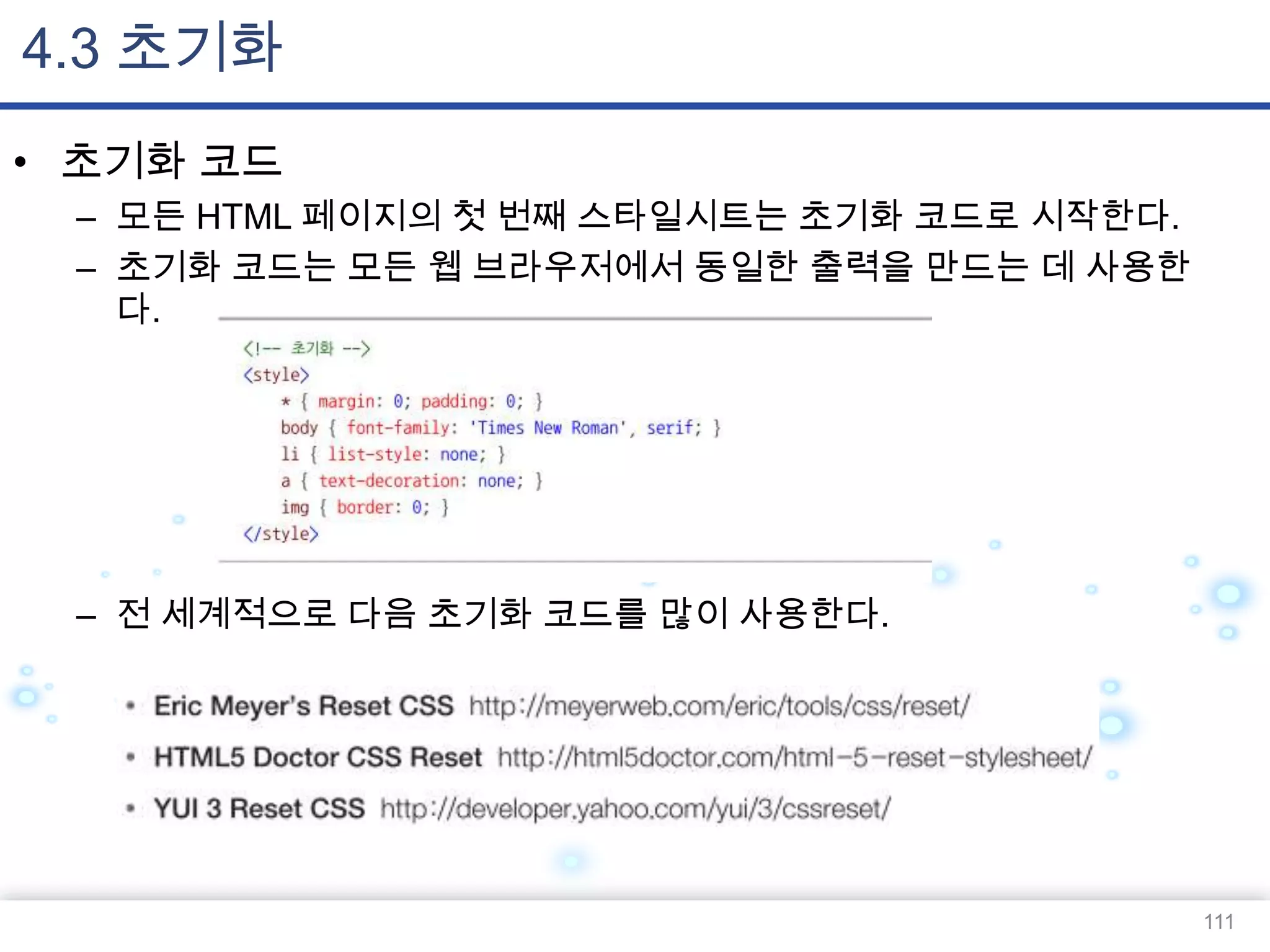 4.3 초기화
• 초기화 코드
– 모든 HTML 페이지의 첫 번째 스타일시트는 초기화 코드로 시작한다.
– 초기화 코드는 모든 웹 브라우저에서 동일한 출력을 만드는 데 사용한
다.

– 전 세계적으로 다음 초기화 코드를 많이 사용한다.

111

 