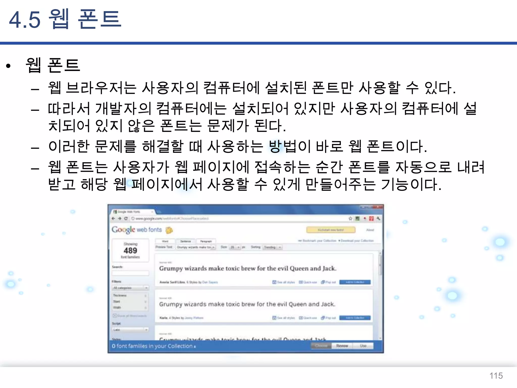 4.5 웹 폰트
• 웹 폰트
– 웹 브라우저는 사용자의 컴퓨터에 설치된 폰트만 사용할 수 있다.
– 따라서 개발자의 컴퓨터에는 설치되어 있지만 사용자의 컴퓨터에 설
치되어 있지 않은 폰트는 문제가 된다.
– 이러한 문제를 해결할 때 사용하는 방법이 바로 웹 폰트이다.
– 웹 폰트는 사용자가 웹 페이지에 접속하는 순간 폰트를 자동으로 내려
받고 해당 웹 페이지에서 사용할 수 있게 만들어주는 기능이다.

115

 