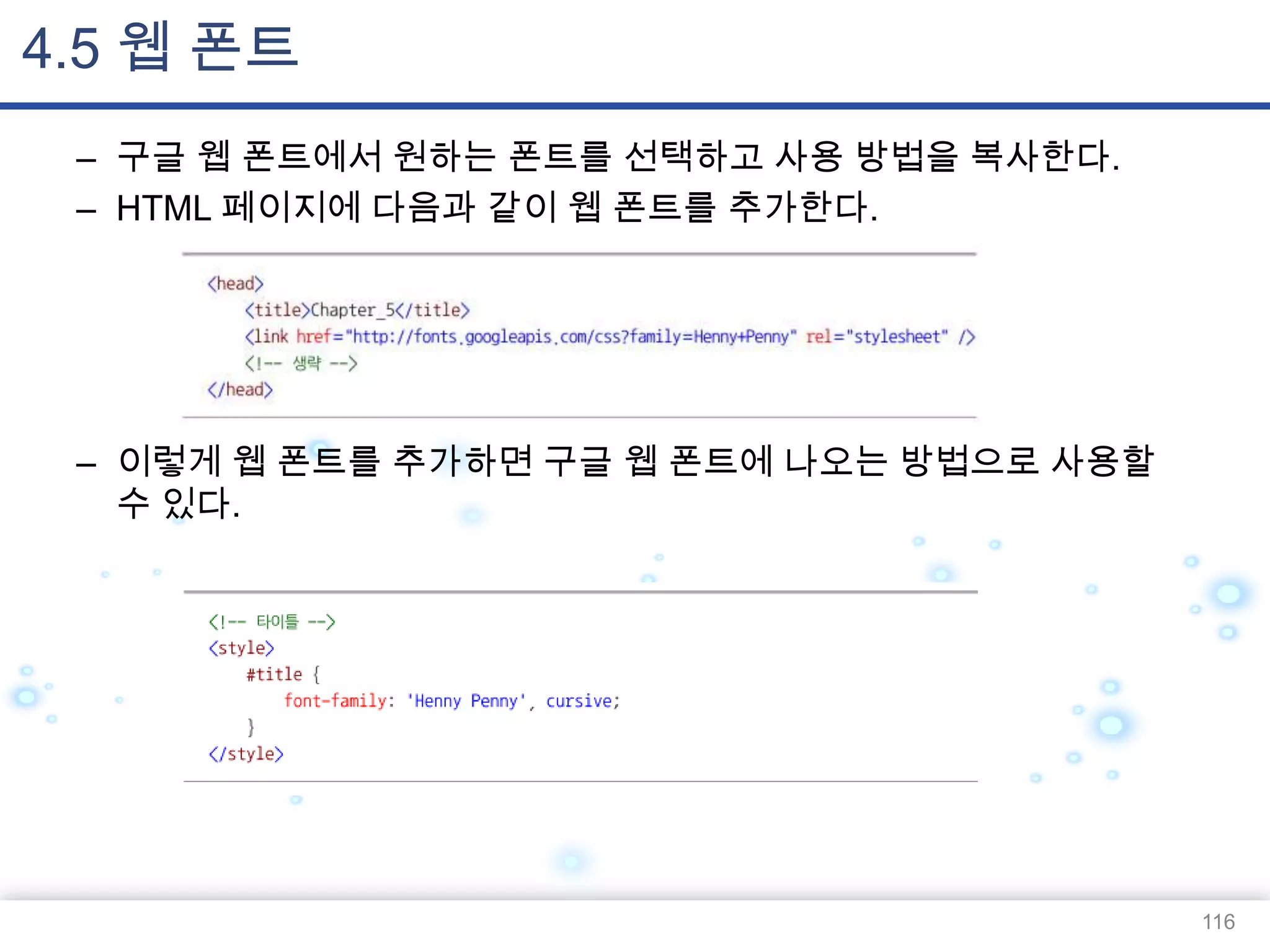 4.5 웹 폰트
– 구글 웹 폰트에서 원하는 폰트를 선택하고 사용 방법을 복사한다.
– HTML 페이지에 다음과 같이 웹 폰트를 추가한다.

– 이렇게 웹 폰트를 추가하면 구글 웹 폰트에 나오는 방법으로 사용할
수 있다.

116

 