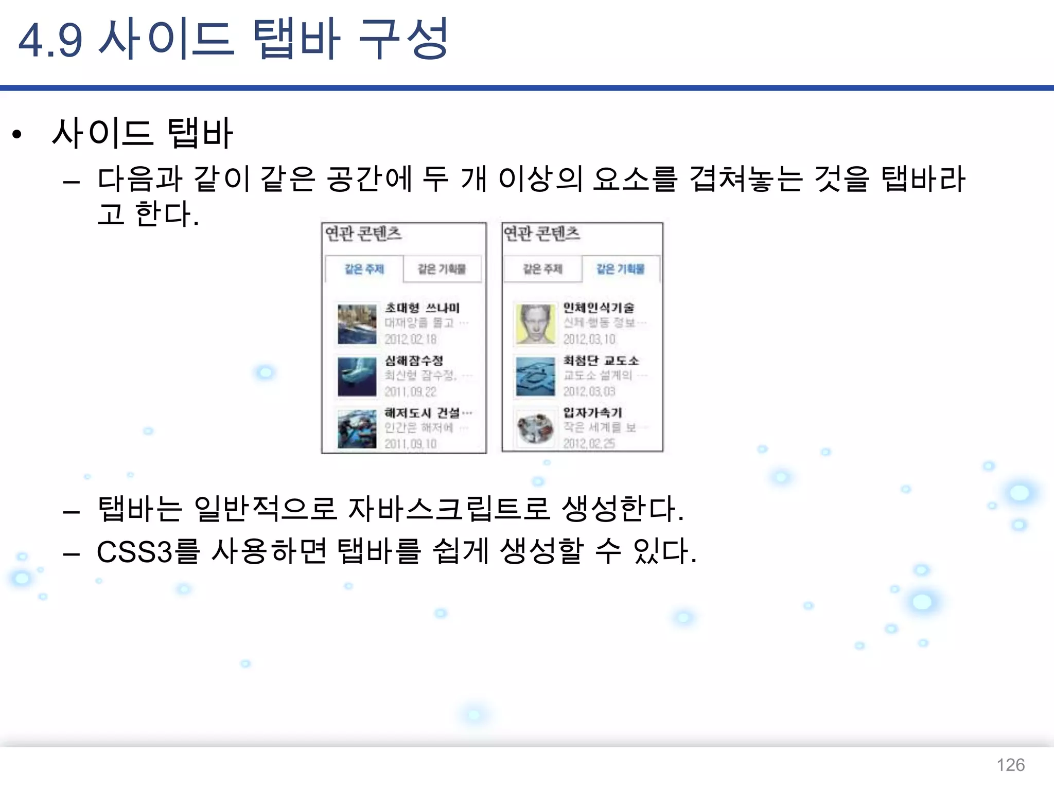 4.9 사이드 탭바 구성
• 사이드 탭바
– 다음과 같이 같은 공간에 두 개 이상의 요소를 겹쳐놓는 것을 탭바라
고 한다.

– 탭바는 일반적으로 자바스크립트로 생성한다.
– CSS3를 사용하면 탭바를 쉽게 생성할 수 있다.

126

 