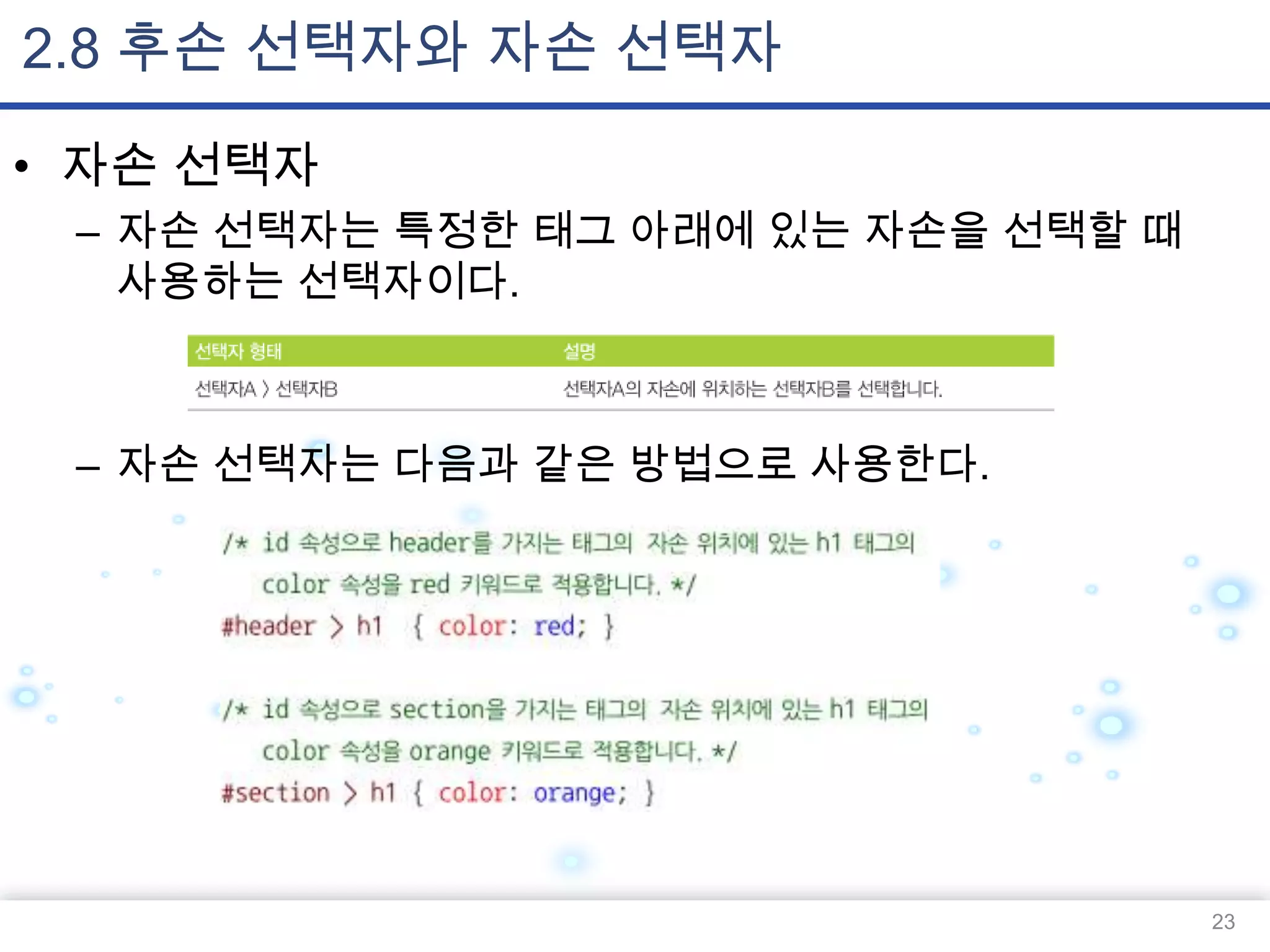 2.8 후손 선택자와 자손 선택자
• 자손 선택자
– 자손 선택자는 특정한 태그 아래에 있는 자손을 선택할 때
사용하는 선택자이다.

– 자손 선택자는 다음과 같은 방법으로 사용한다.

23

 