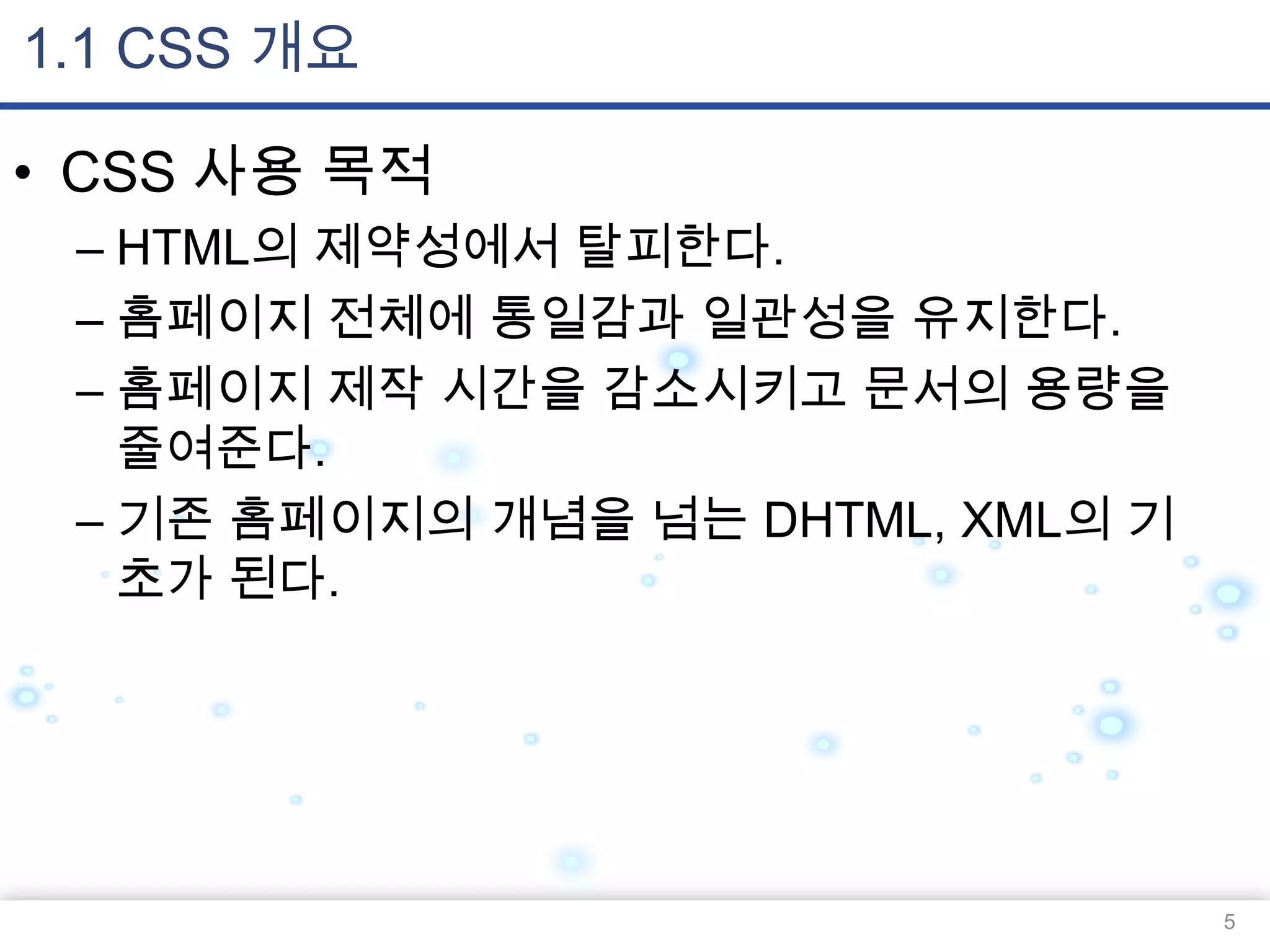 1.1 CSS 개요
• CSS 사용 목적
– HTML의 제약성에서 탈피한다.
– 홈페이지 전체에 통일감과 일관성을 유지한다.
– 홈페이지 제작 시간을 감소시키고 문서의 용량을
줄여준다.
– 기존 홈페이지의 개념을 넘는 DHTML, XML의 기
초가 된다.

5

 