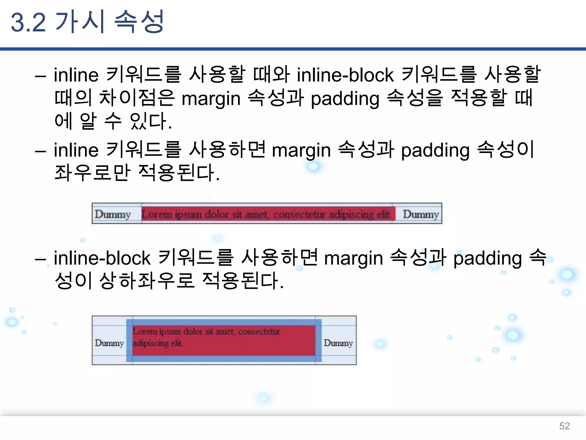 3.2 가시 속성
– inline 키워드를 사용할 때와 inline-block 키워드를 사용할
때의 차이점은 margin 속성과 padding 속성을 적용할 때
에 알 수 있다.
– inline 키워드를 사용하면 margin 속성과 padding 속성이
좌우로만 적용된다.

– inline-block 키워드를 사용하면 margin 속성과 padding 속
성이 상하좌우로 적용된다.

52

 