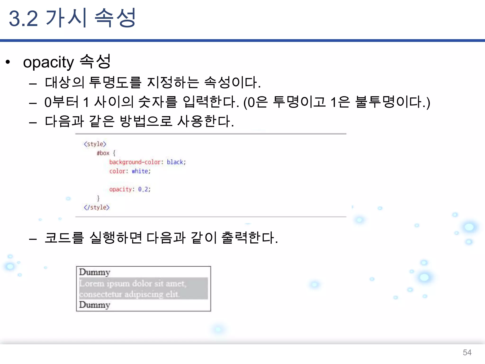 3.2 가시 속성
• opacity 속성
– 대상의 투명도를 지정하는 속성이다.
– 0부터 1 사이의 숫자를 입력한다. (0은 투명이고 1은 불투명이다.)
– 다음과 같은 방법으로 사용한다.

– 코드를 실행하면 다음과 같이 출력한다.

54

 