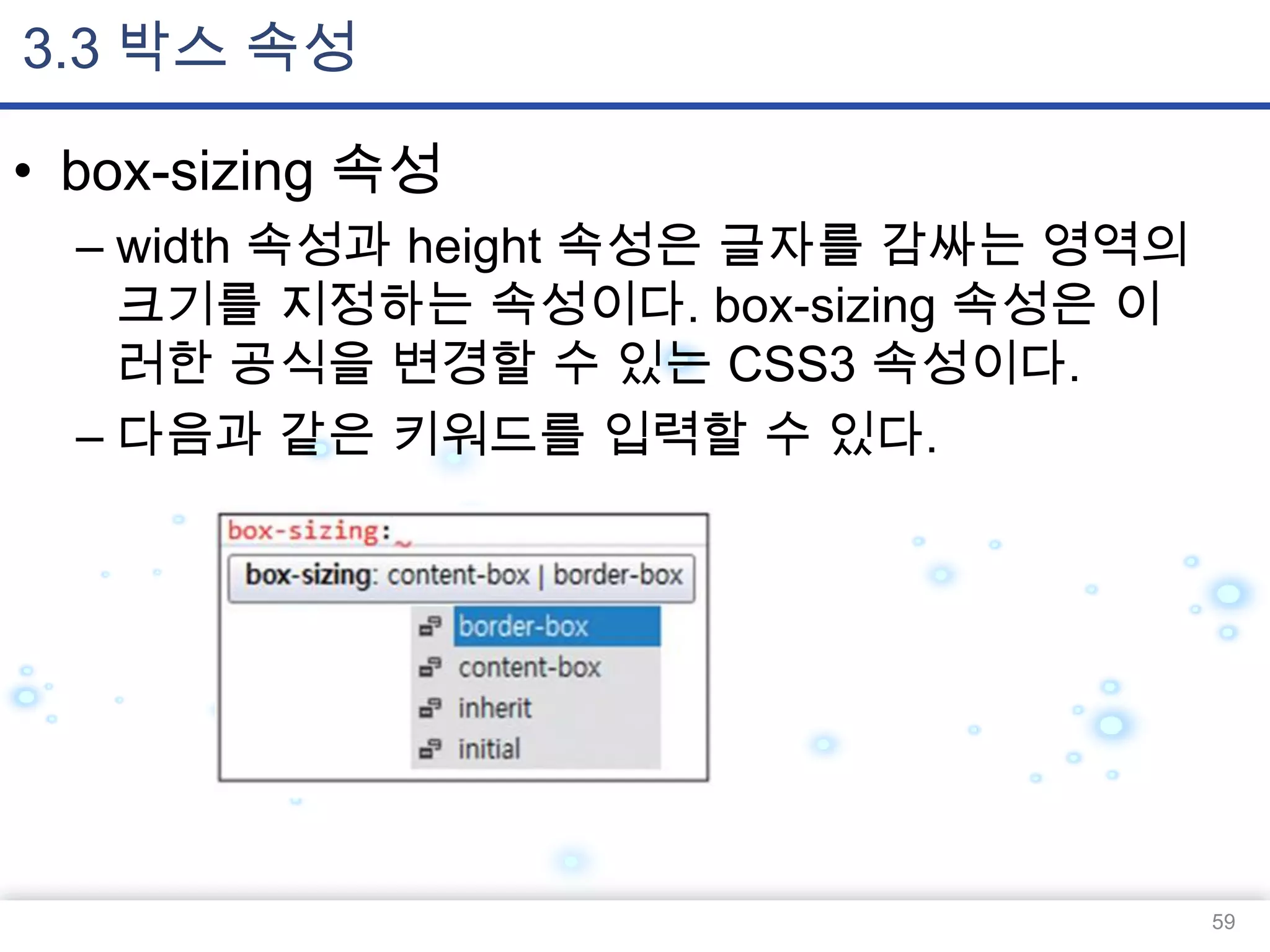3.3 박스 속성
• box-sizing 속성
– width 속성과 height 속성은 글자를 감싸는 영역의
크기를 지정하는 속성이다. box-sizing 속성은 이
러한 공식을 변경할 수 있는 CSS3 속성이다.
– 다음과 같은 키워드를 입력할 수 있다.

59

 