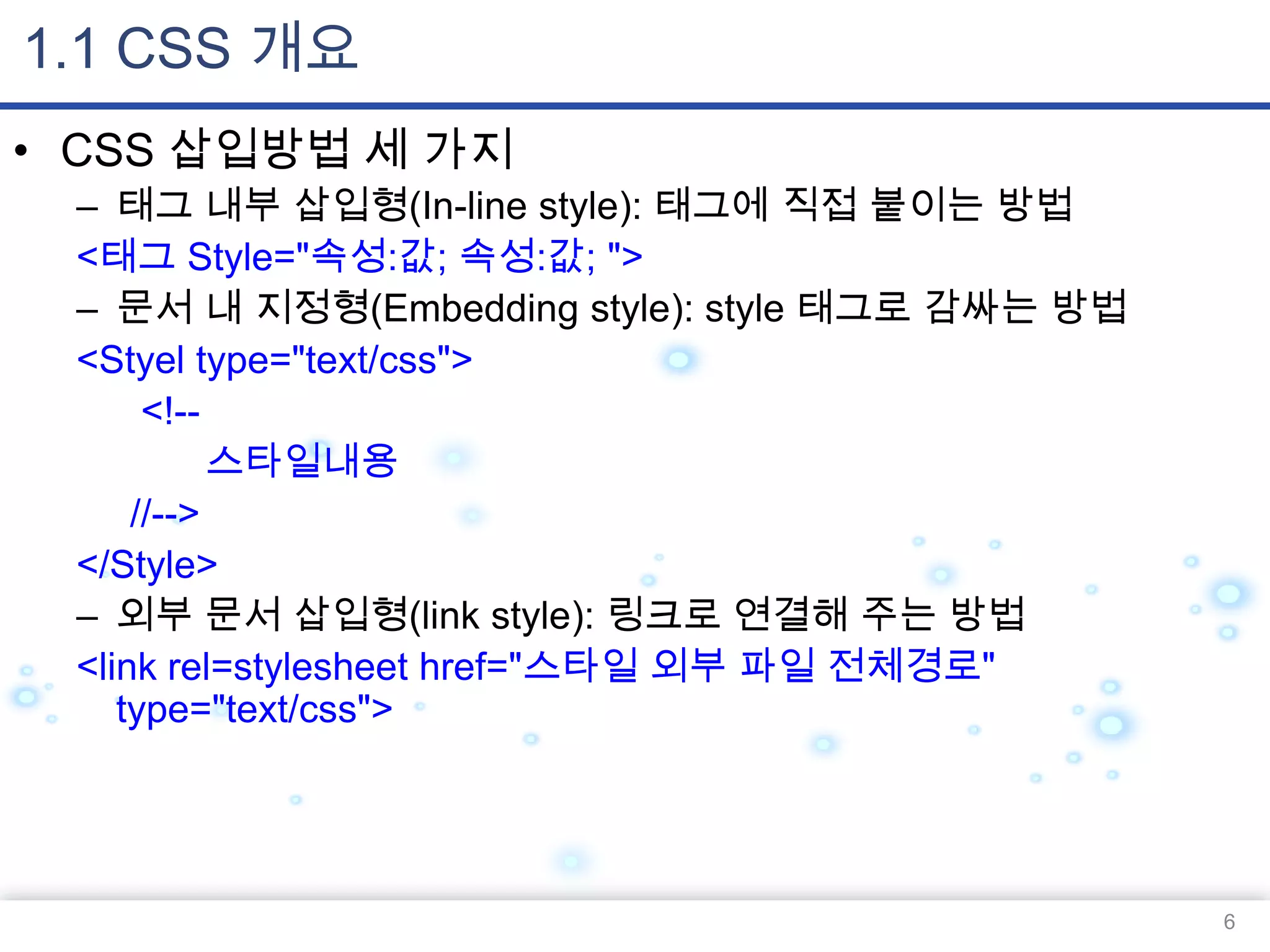 1.1 CSS 개요
• CSS 삽입방법 세 가지
– 태그 내부 삽입형(In-line style): 태그에 직접 붙이는 방법
<태그 Style="속성:값; 속성:값; ">
– 문서 내 지정형(Embedding style): style 태그로 감싸는 방법
<Styel type="text/css">
<!-스타일내용
//-->
</Style>
– 외부 문서 삽입형(link style): 링크로 연결해 주는 방법
<link rel=stylesheet href="스타일 외부 파일 전체경로"
type="text/css">

6

 