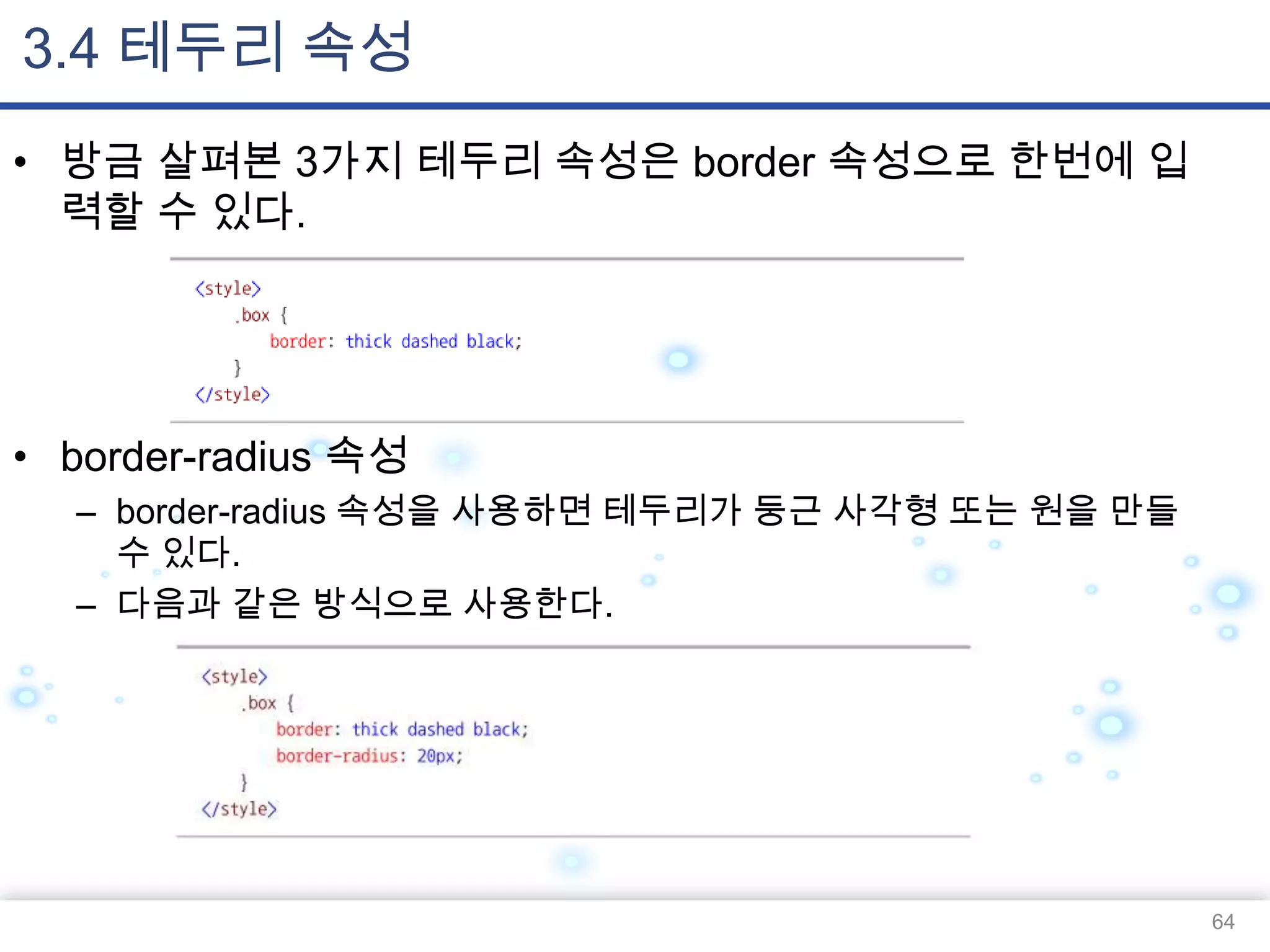 3.4 테두리 속성
• 방금 살펴본 3가지 테두리 속성은 border 속성으로 한번에 입
력할 수 있다.

• border-radius 속성
– border-radius 속성을 사용하면 테두리가 둥근 사각형 또는 원을 만들
수 있다.
– 다음과 같은 방식으로 사용한다.

64

 