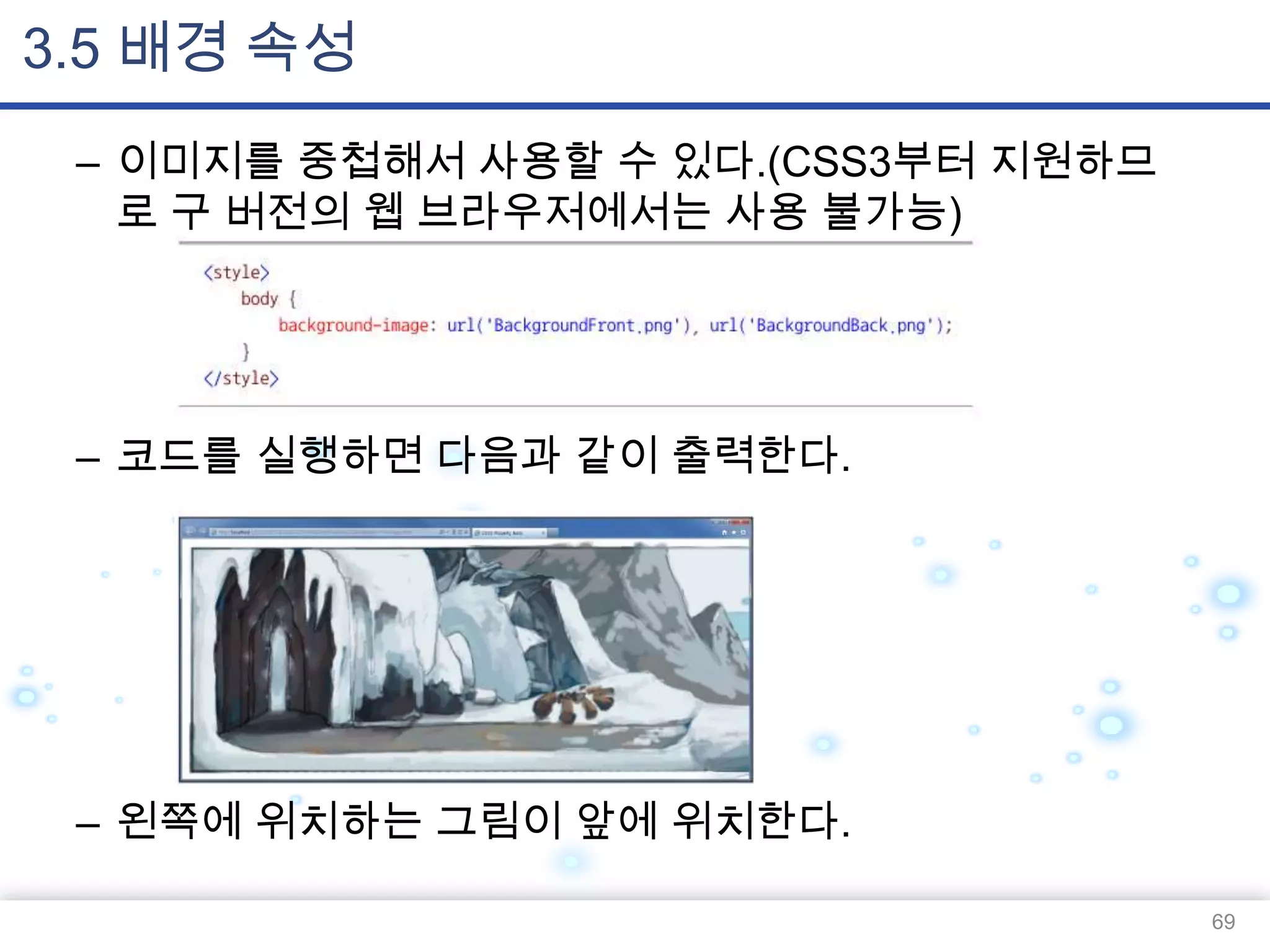 3.5 배경 속성
– 이미지를 중첩해서 사용할 수 있다.(CSS3부터 지원하므
로 구 버전의 웹 브라우저에서는 사용 불가능)

– 코드를 실행하면 다음과 같이 출력한다.

– 왼쪽에 위치하는 그림이 앞에 위치한다.
69

 