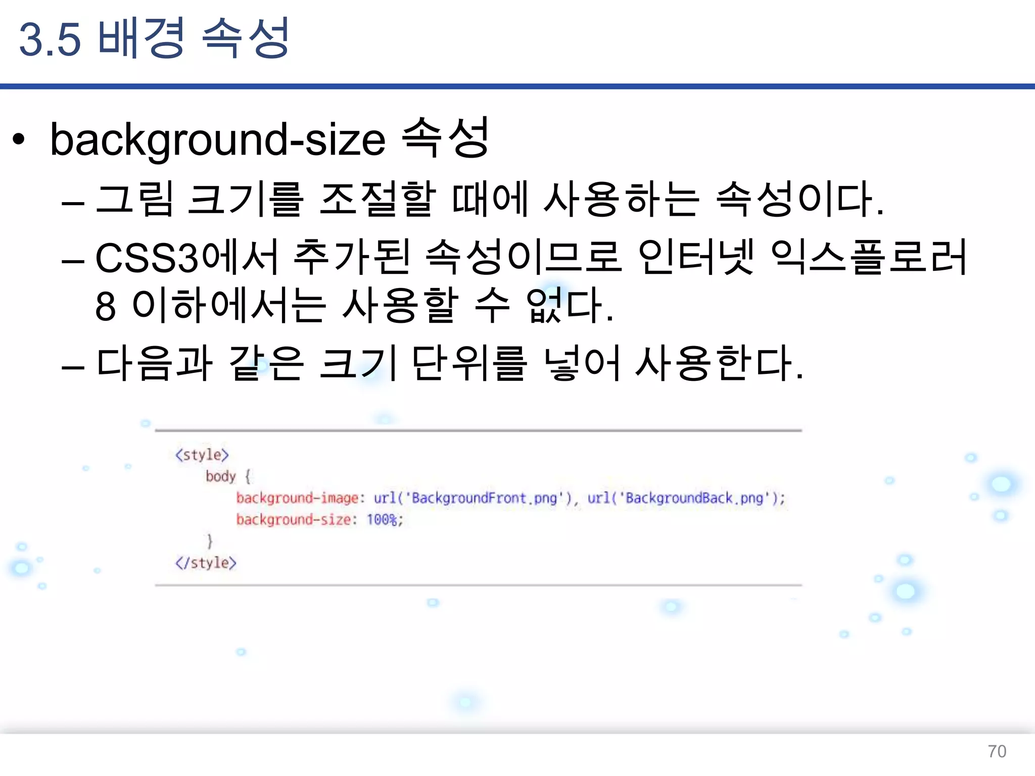 3.5 배경 속성
• background-size 속성
– 그림 크기를 조절할 때에 사용하는 속성이다.
– CSS3에서 추가된 속성이므로 인터넷 익스플로러
8 이하에서는 사용할 수 없다.
– 다음과 같은 크기 단위를 넣어 사용한다.

70

 