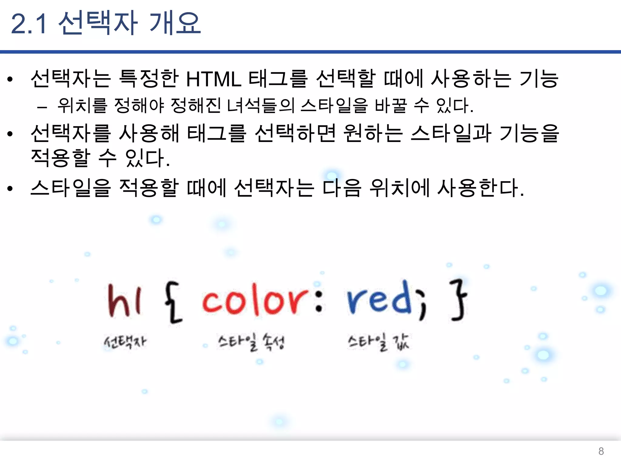 2.1 선택자 개요
• 선택자는 특정한 HTML 태그를 선택할 때에 사용하는 기능
– 위치를 정해야 정해진 녀석들의 스타일을 바꿀 수 있다.

• 선택자를 사용해 태그를 선택하면 원하는 스타일과 기능을
적용할 수 있다.
• 스타일을 적용할 때에 선택자는 다음 위치에 사용한다.

8

 
