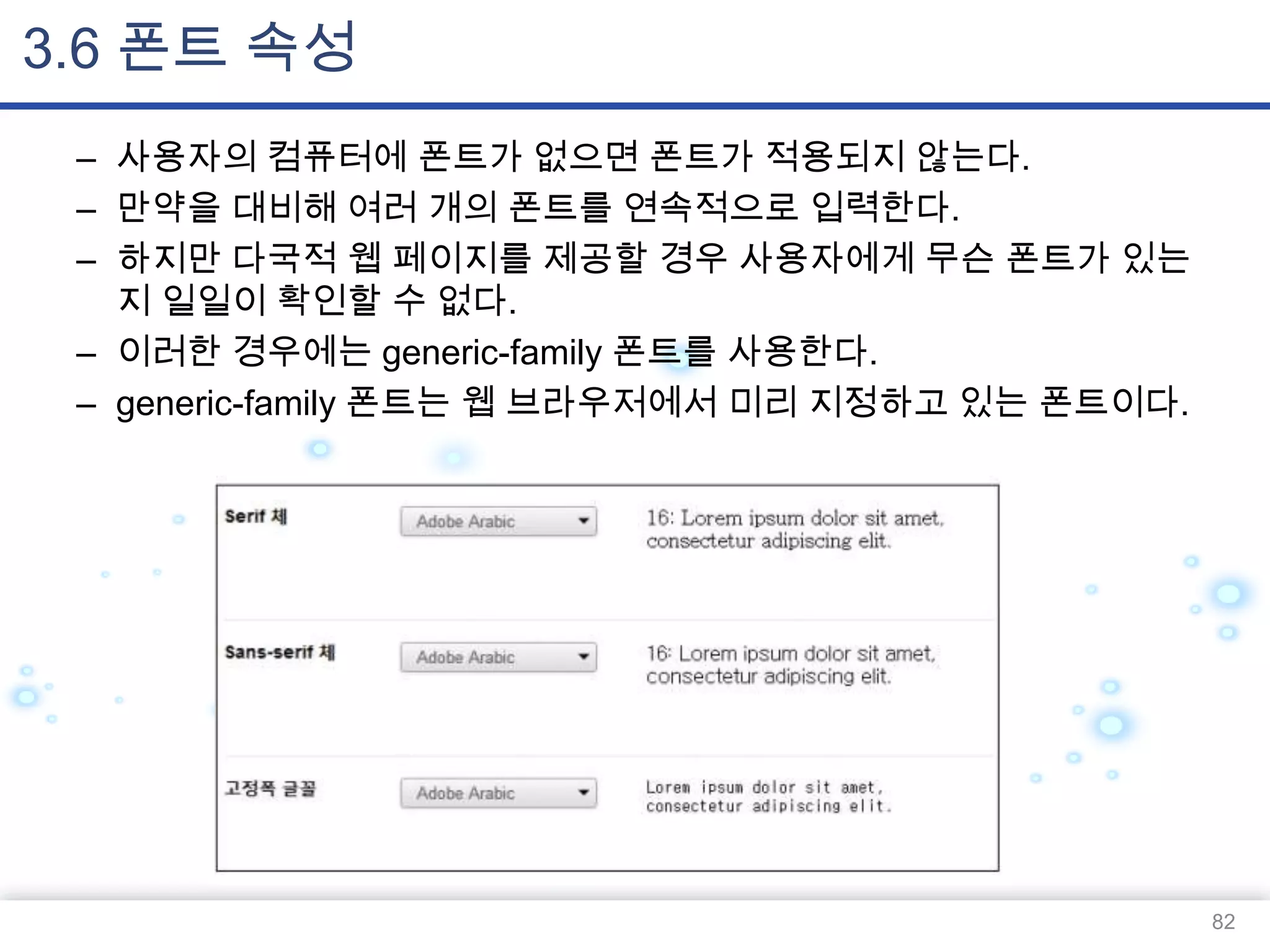 3.6 폰트 속성
– 사용자의 컴퓨터에 폰트가 없으면 폰트가 적용되지 않는다.
– 만약을 대비해 여러 개의 폰트를 연속적으로 입력한다.
– 하지만 다국적 웹 페이지를 제공할 경우 사용자에게 무슨 폰트가 있는
지 일일이 확인할 수 없다.
– 이러한 경우에는 generic-family 폰트를 사용한다.
– generic-family 폰트는 웹 브라우저에서 미리 지정하고 있는 폰트이다.

82

 