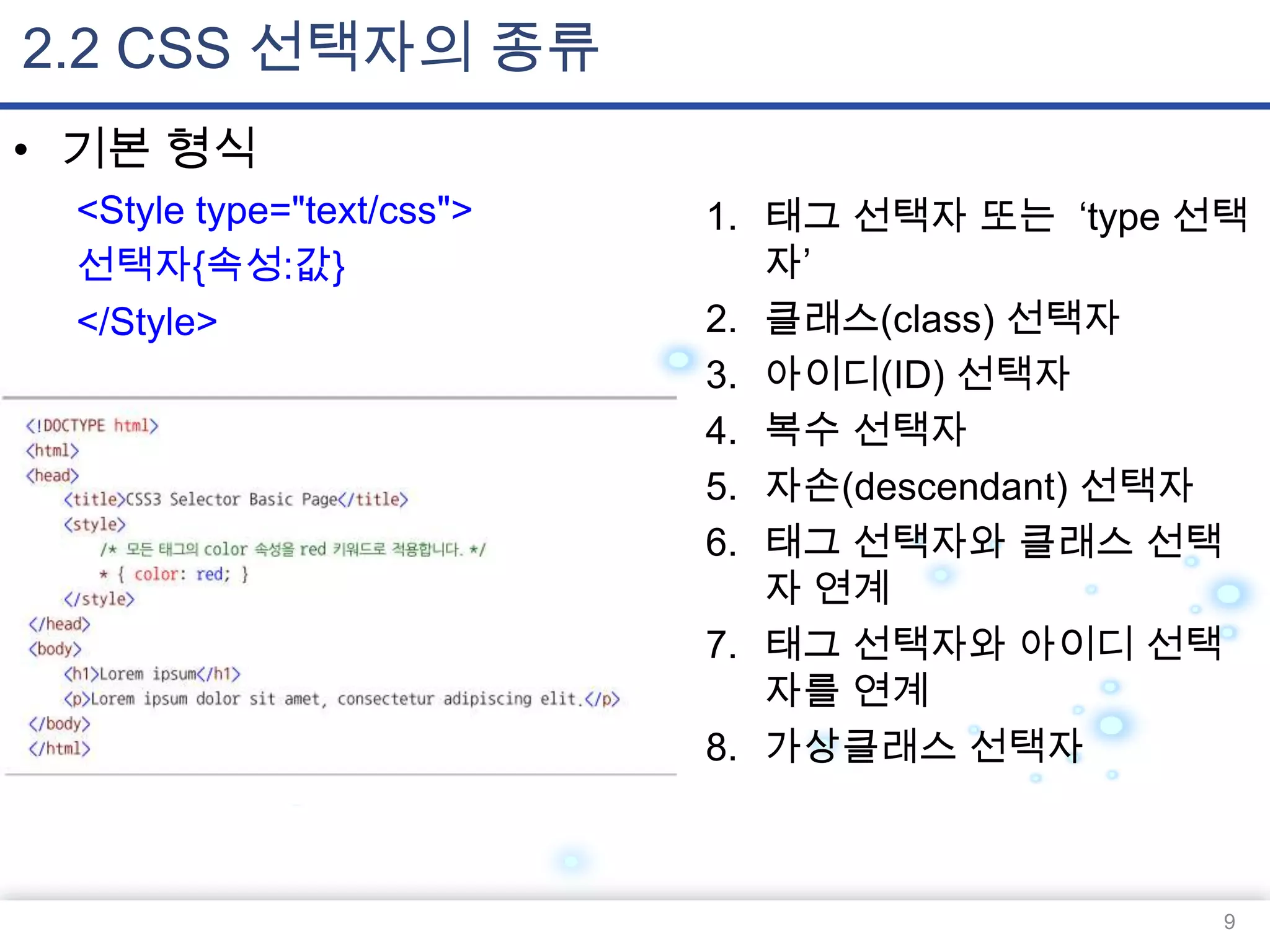 2.2 CSS 선택자의 종류
• 기본 형식
<Style type="text/css">
선택자{속성:값}
</Style>

1. 태그 선택자 또는 „type 선택
자‟
2. 클래스(class) 선택자
3. 아이디(ID) 선택자
4. 복수 선택자
5. 자손(descendant) 선택자
6. 태그 선택자와 클래스 선택
자 연계
7. 태그 선택자와 아이디 선택
자를 연계
8. 가상클래스 선택자

9

 