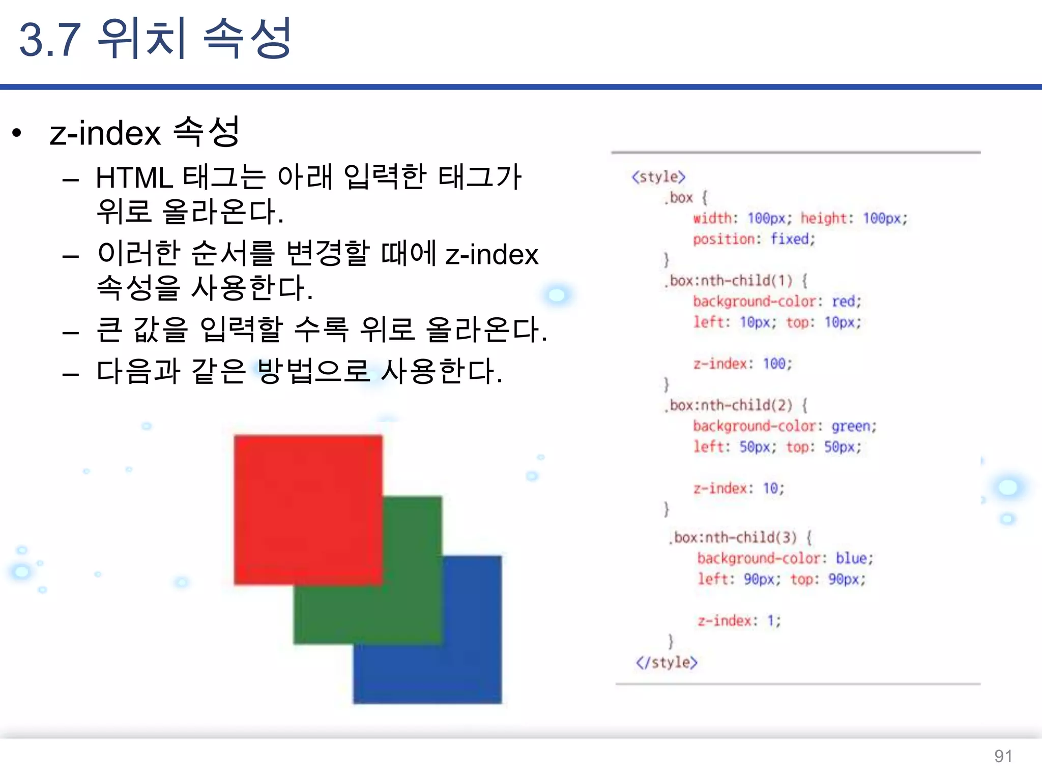 3.7 위치 속성
• z-index 속성
– HTML 태그는 아래 입력한 태그가
위로 올라온다.
– 이러한 순서를 변경할 때에 z-index
속성을 사용한다.
– 큰 값을 입력할 수록 위로 올라온다.
– 다음과 같은 방법으로 사용한다.

91

 